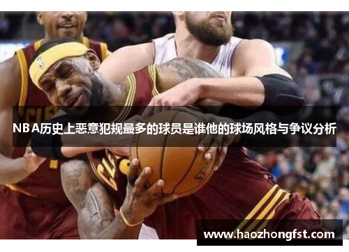 NBA历史上恶意犯规最多的球员是谁他的球场风格与争议分析