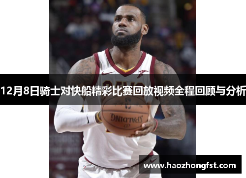 12月8日骑士对快船精彩比赛回放视频全程回顾与分析 12月8日骑士对快船精彩比赛回放视频全程回顾与分析